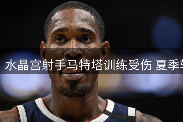 水晶宫射手马特塔训练受伤 夏季转会前景蒙阴影
